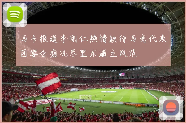 马卡报道李刚仁热情款待马竞代表团宴会盛况尽显东道主风范